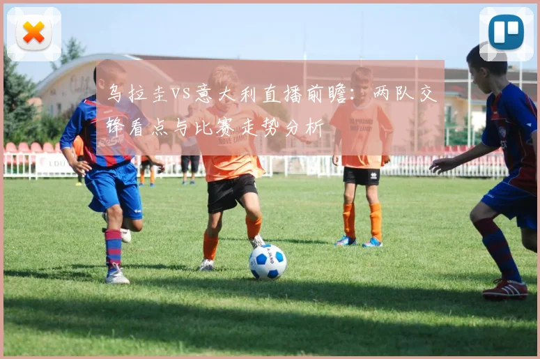 乌拉圭vs意大利直播前瞻：两队交锋看点与比赛走势分析