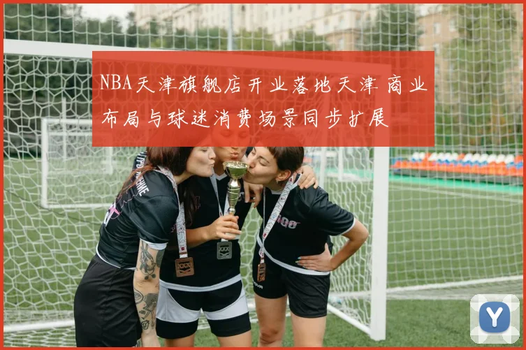 NBA天津旗舰店开业落地天津 商业布局与球迷消费场景同步扩展