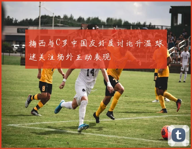梅西与C罗中国友好度讨论升温 球迷关注场外互动表现