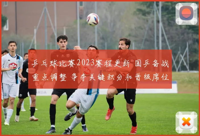 乒乓球比赛2023赛程更新 国乒备战重点调整 争夺关键积分和晋级席位