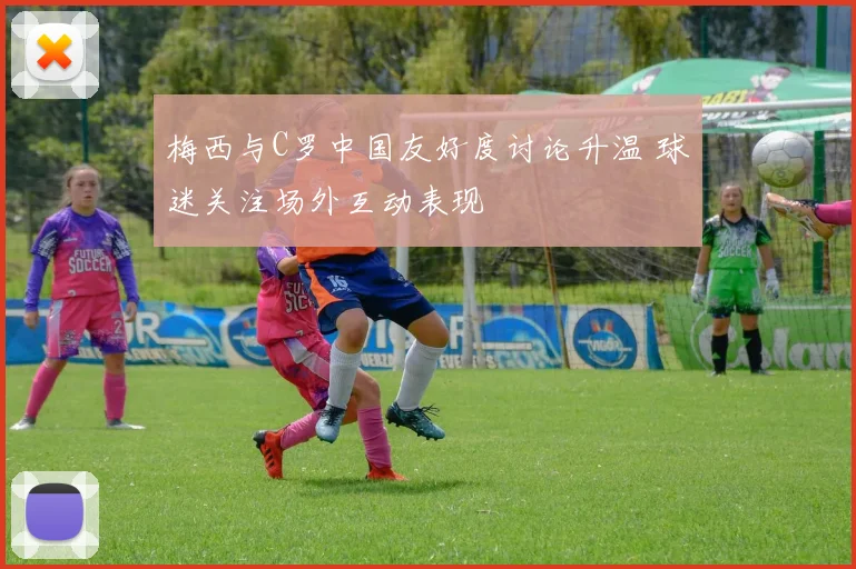 梅西与C罗中国友好度讨论升温 球迷关注场外互动表现