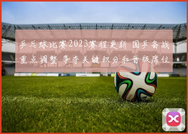 乒乓球比赛2023赛程更新 国乒备战重点调整 争夺关键积分和晋级席位
