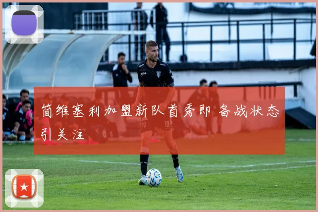 简维塞利加盟新队首秀即 备战状态引关注
