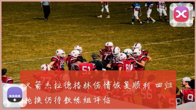 火箭杰拉德格林伤情恢复顺利 回归轮换仍待教练组评估