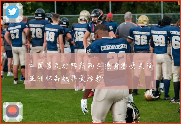 中国男足对阵新西兰热身赛受关注亚洲杯备战再受检验