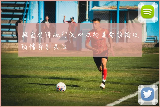 掘金对阵独行侠回放约基奇领衔攻防博弈引关注