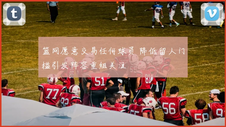 篮网愿意交易任何球员 降低留人门槛引发阵容重组关注