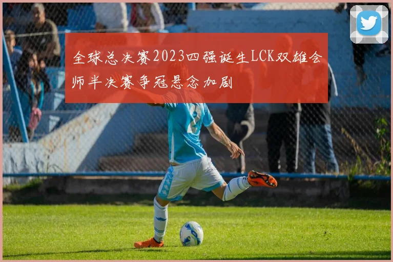 全球总决赛2023四强诞生LCK双雄会师半决赛争冠悬念加剧
