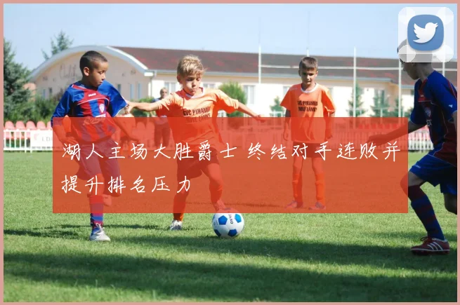湖人主场大胜爵士 终结对手连败并提升排名压力