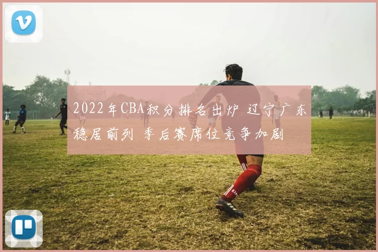 2022年CBA积分排名出炉 辽宁广东稳居前列 季后赛席位竞争加剧