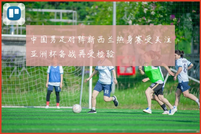 中国男足对阵新西兰热身赛受关注亚洲杯备战再受检验