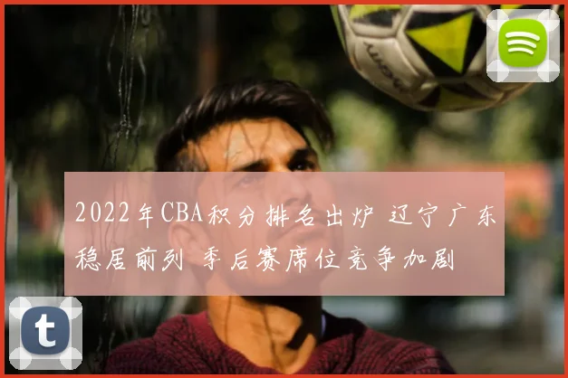 2022年CBA积分排名出炉 辽宁广东稳居前列 季后赛席位竞争加剧