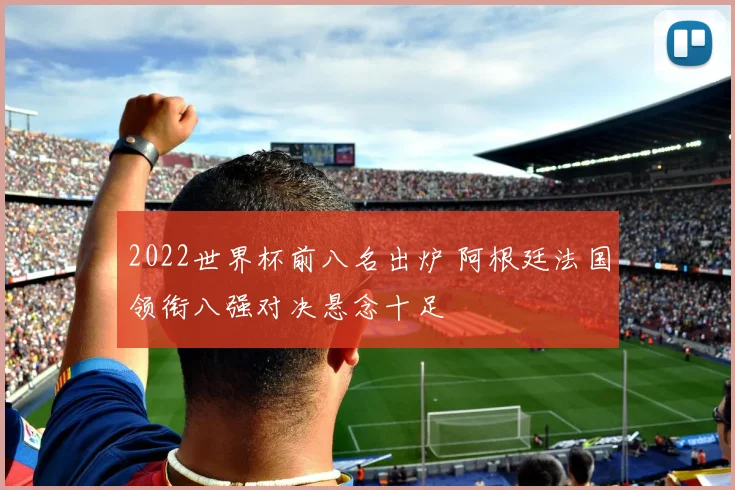 2022世界杯前八名出炉 阿根廷法国领衔八强对决悬念十足