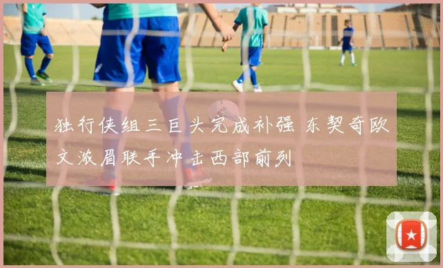 独行侠组三巨头完成补强 东契奇欧文浓眉联手冲击西部前列