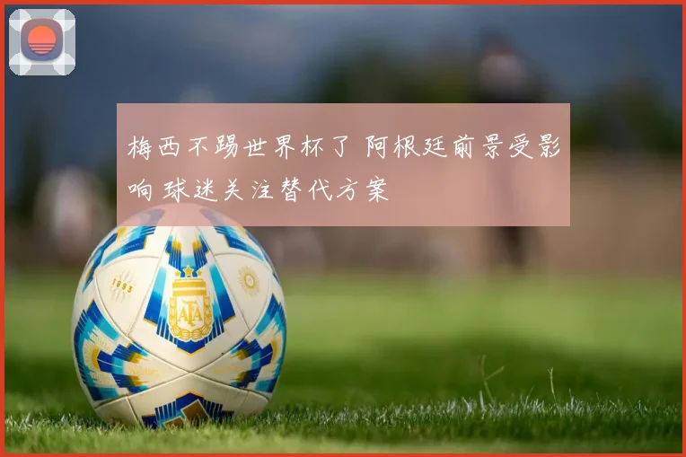 梅西不踢世界杯了 阿根廷前景受影响 球迷关注替代方案