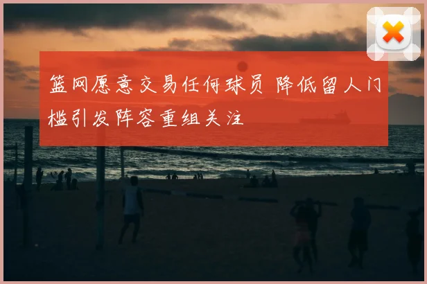 篮网愿意交易任何球员 降低留人门槛引发阵容重组关注