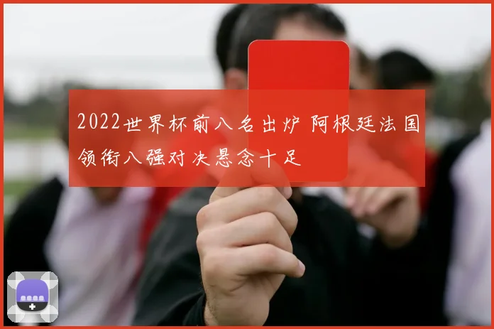 2022世界杯前八名出炉 阿根廷法国领衔八强对决悬念十足