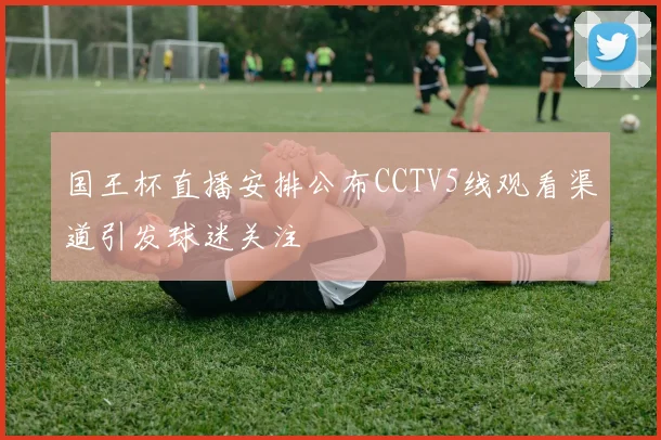 国王杯直播安排公布CCTV5线观看渠道引发球迷关注