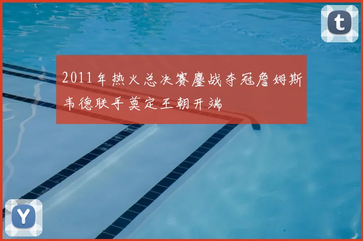 2011年热火总决赛鏖战夺冠詹姆斯韦德联手奠定王朝开端